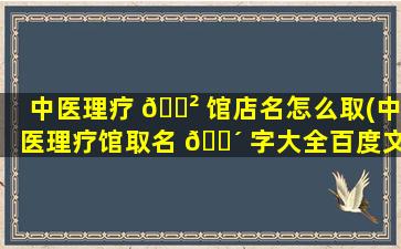 中医理疗 🌲 馆店名怎么取(中医理疗馆取名 🐴 字大全百度文库)